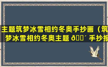 主题筑梦冰雪相约冬奥手抄画（筑梦冰雪相约冬奥主题 🐴 手抄报内容）